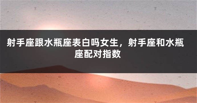 射手座跟水瓶座表白吗女生,射手座和水瓶座配对指数