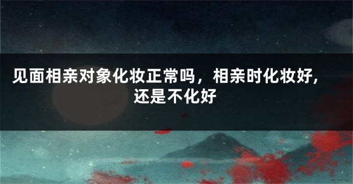 见面相亲对象化妆正常吗,相亲时化妆好,还是不化好