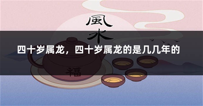 四十岁属龙，四十岁属龙的是几几年的