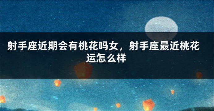 射手座近期会有桃花吗女，射手座最近桃花运怎么样