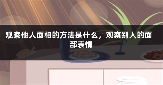 观察他人面相的方法是什么，观察别人的面部表情
