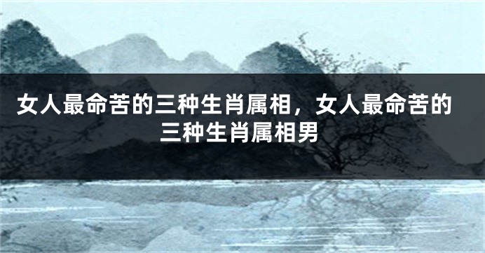 女人最命苦的三种生肖属相,女人最命苦的三种生肖属相男