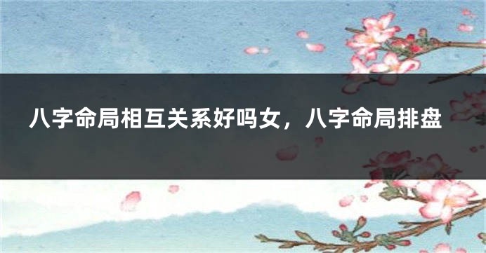 八字命局相互关系好吗女,八字命局排盘