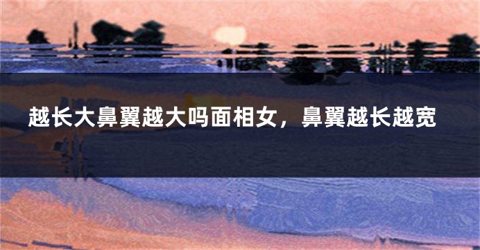 越长大鼻翼越大吗面相女，鼻翼越长越宽