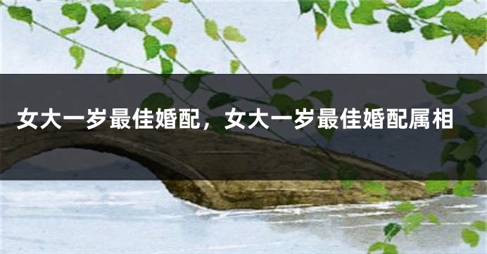 女大一岁最佳婚配，女大一岁最佳婚配属相