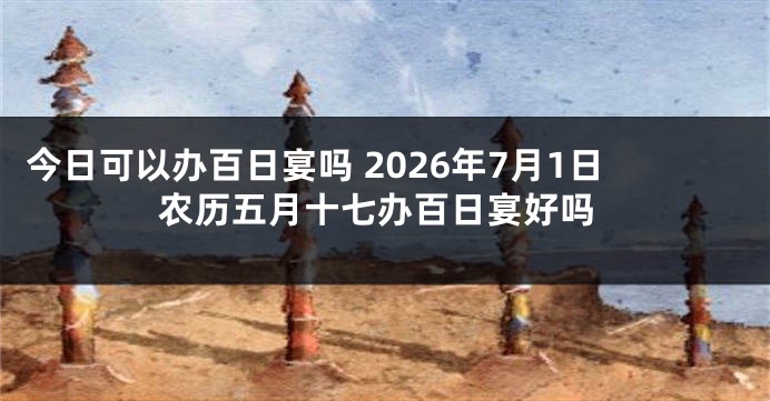 今日可以办百日宴吗 2026年7月1日农历五月十七办百日宴好吗