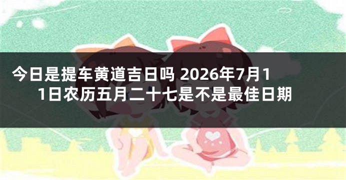 今日是提车黄道吉日吗 2026年7月11日农历五月二十七是不是最佳日期