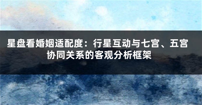 星盘看婚姻适配度:行星互动与七宫、五宫协同关系的客观分析框架
