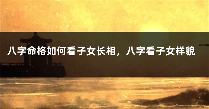 八字命格如何看子女长相,八字看子女样貌