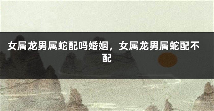 女属龙男属蛇配吗婚姻，女属龙男属蛇配不配