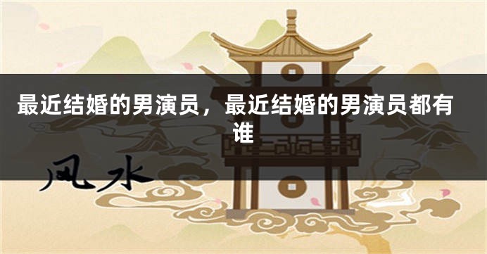 最近结婚的男演员，最近结婚的男演员都有谁