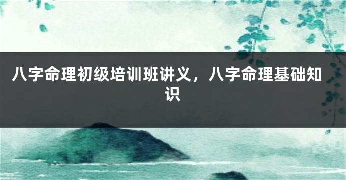 八字命理初级培训班讲义，八字命理基础知识