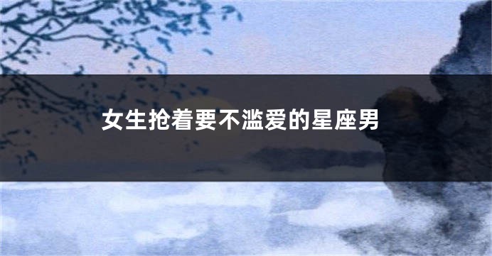 女生抢着要不滥爱的星座男