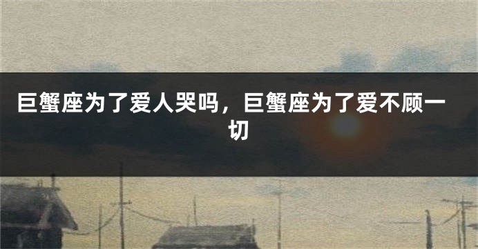 巨蟹座为了爱人哭吗，巨蟹座为了爱不顾一切