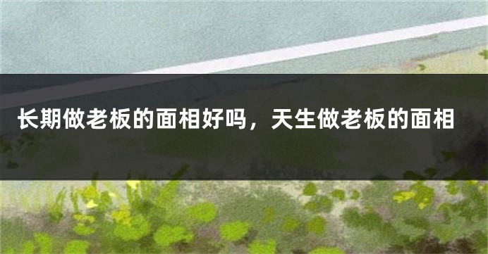 长期做老板的面相好吗，天生做老板的面相