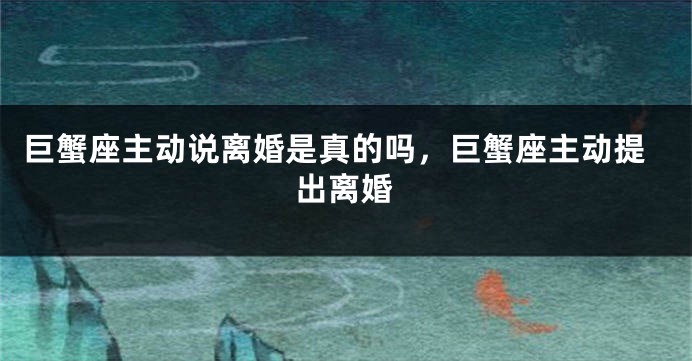巨蟹座主动说离婚是真的吗，巨蟹座主动提出离婚
