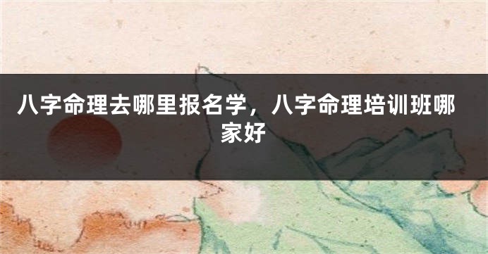 八字命理去哪里报名学，八字命理培训班哪家好