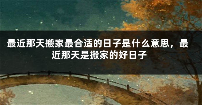 最近那天搬家最合适的日子是什么意思，最近那天是搬家的好日子