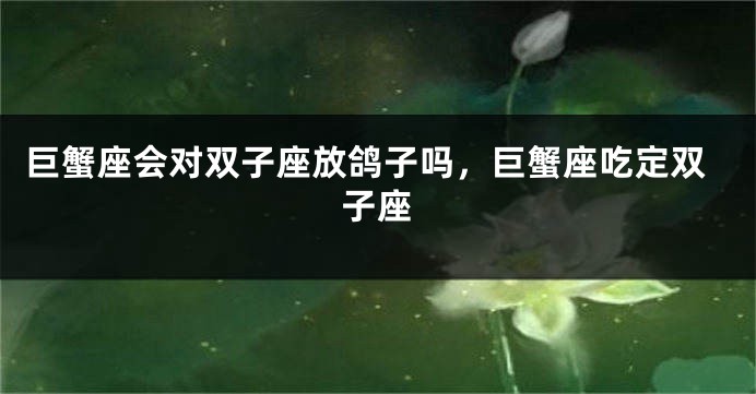 巨蟹座会对双子座放鸽子吗，巨蟹座吃定双子座