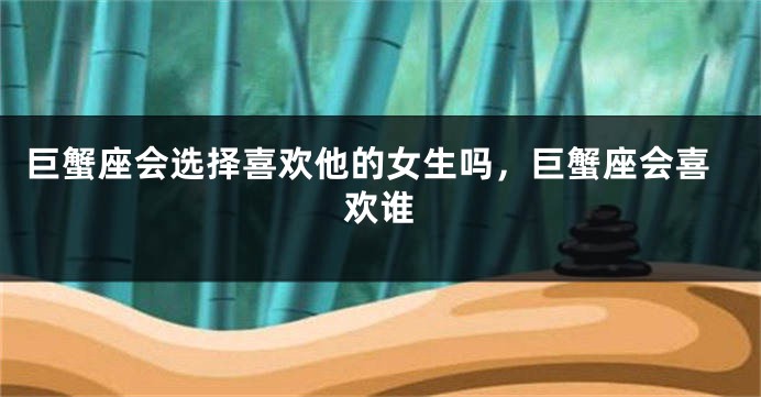 巨蟹座会选择喜欢他的女生吗,巨蟹座会喜欢谁
