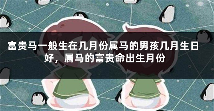 富贵马一般生在几月份属马的男孩几月生日好，属马的富贵命出生月份