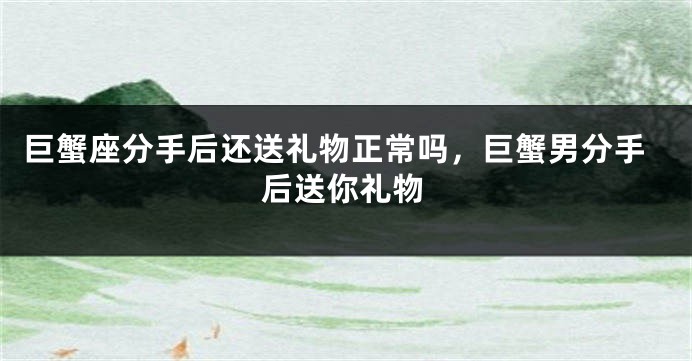 巨蟹座分手后还送礼物正常吗,巨蟹男分手后送你礼物
