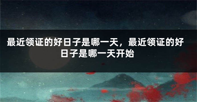 最近领证的好日子是哪一天，最近领证的好日子是哪一天开始