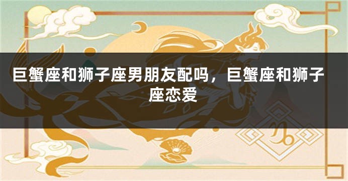 巨蟹座和狮子座男朋友配吗，巨蟹座和狮子座恋爱