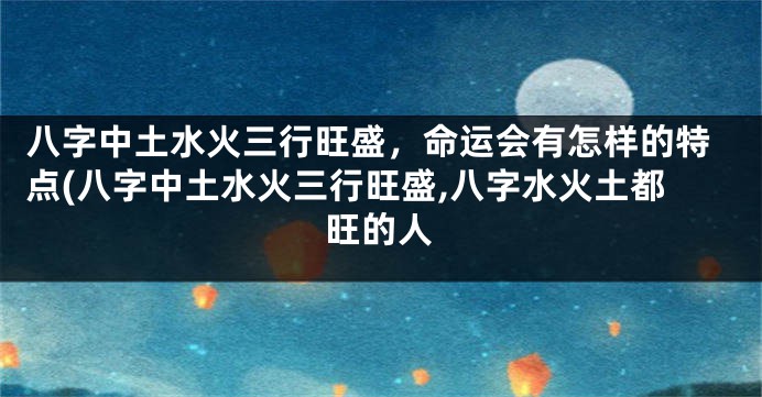 八字中土水火三行旺盛，命运会有怎样的特点(八字中土水火三行旺盛,八字水火土都旺的人
