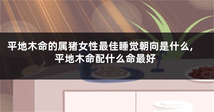 平地木命的属猪女性最佳睡觉朝向是什么,平地木命配什么命最好
