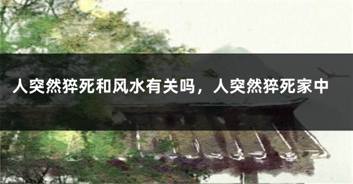 人突然猝死和风水有关吗，人突然猝死家中