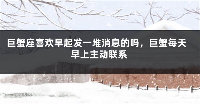 巨蟹座喜欢早起发一堆消息的吗，巨蟹每天早上主动联系