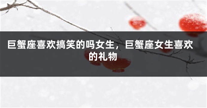 巨蟹座喜欢搞笑的吗女生，巨蟹座女生喜欢的礼物