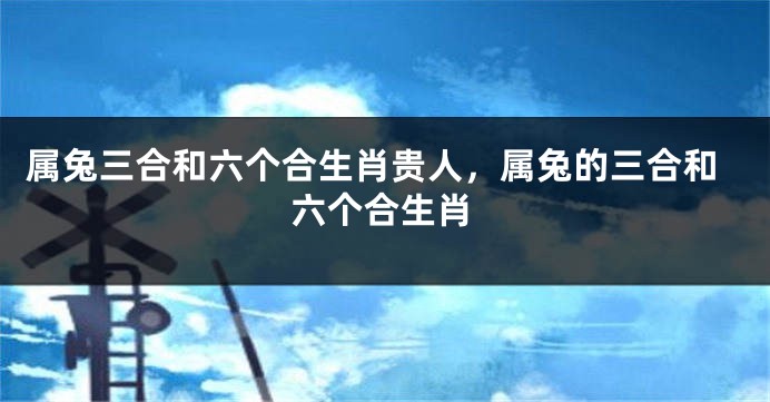 属兔三合和六个合生肖贵人，属兔的三合和六个合生肖