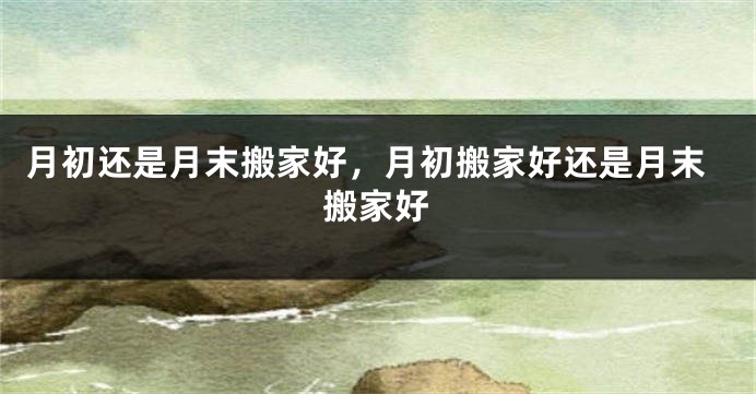 月初还是月末搬家好，月初搬家好还是月末搬家好