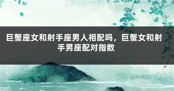 巨蟹座女和射手座男人相配吗，巨蟹女和射手男座配对指数