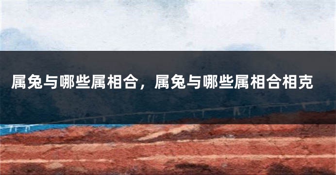 属兔与哪些属相合，属兔与哪些属相合相克