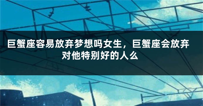 巨蟹座容易放弃梦想吗女生，巨蟹座会放弃对他特别好的人么