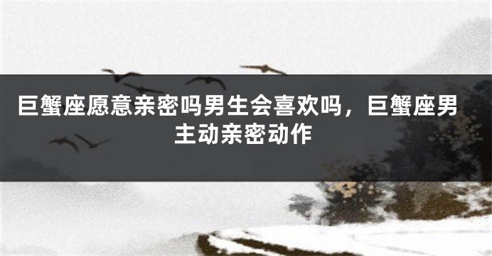 巨蟹座愿意亲密吗男生会喜欢吗，巨蟹座男主动亲密动作
