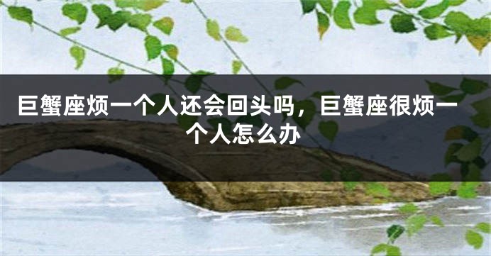 巨蟹座烦一个人还会回头吗，巨蟹座很烦一个人怎么办