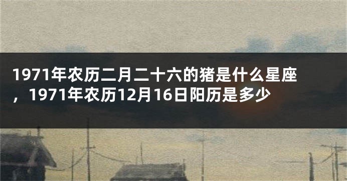 1971年农历二月二十六的猪是什么星座，1971年农历12月16日阳历是多少