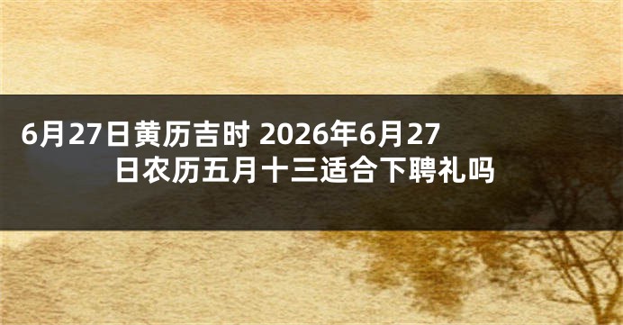 6月27日黄历吉时 2026年6月27日农历五月十三适合下聘礼吗