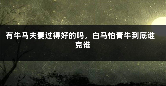 有牛马夫妻过得好的吗，白马怕青牛到底谁克谁