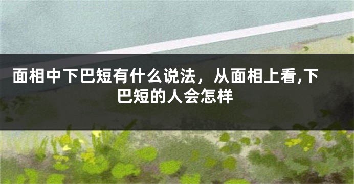 面相中下巴短有什么说法，从面相上看,下巴短的人会怎样