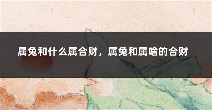 属兔和什么属合财，属兔和属啥的合财