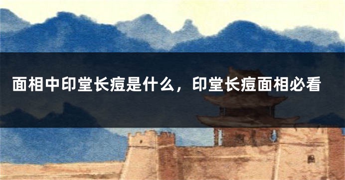 面相中印堂长痘是什么，印堂长痘面相必看