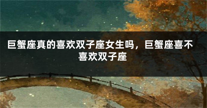 巨蟹座真的喜欢双子座女生吗，巨蟹座喜不喜欢双子座