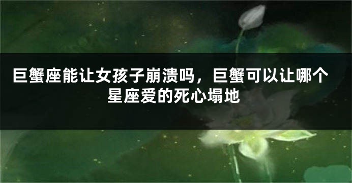 巨蟹座能让女孩子崩溃吗，巨蟹可以让哪个星座爱的死心塌地