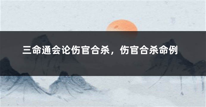 三命通会论伤官合杀,伤官合杀命例
