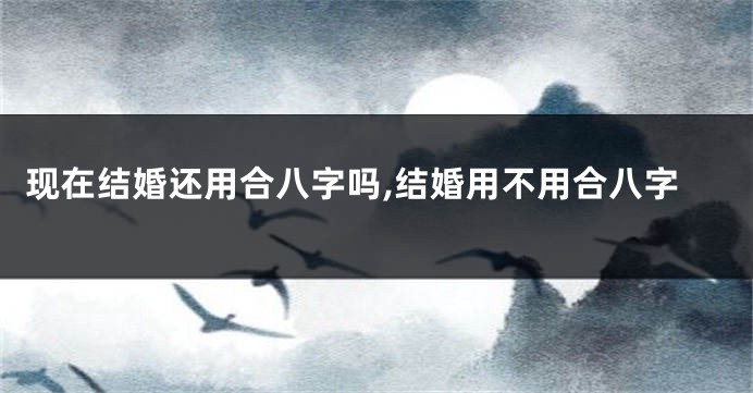 现在结婚还用合八字吗,结婚用不用合八字